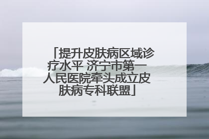 提升皮肤病区域诊疗水平 济宁市第一人民医院牵头成立皮肤病专科联盟