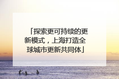 探索更可持续的更新模式，上海打造全球城市更新共同体