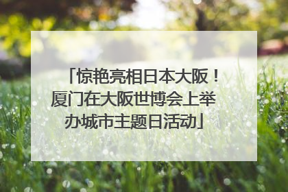惊艳亮相日本大阪！厦门在大阪世博会上举办城市主题日活动