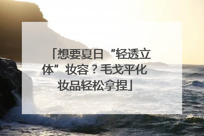 想要夏日“轻透立体”妆容？毛戈平化妆品轻松拿捏