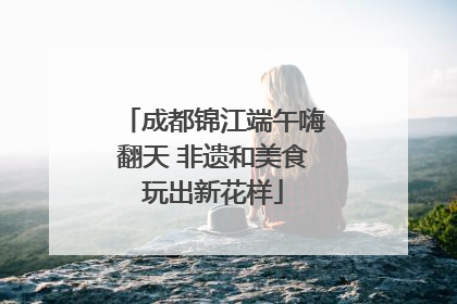 成都锦江端午嗨翻天 非遗和美食玩出新花样