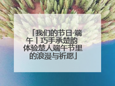 我们的节日·端午丨巧手承楚韵 体验楚人端午节里的浪漫与祈愿