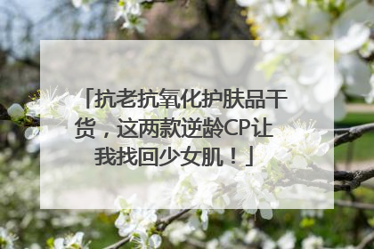 抗老抗氧化护肤品干货，这两款逆龄CP让我找回少女肌！