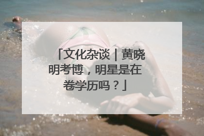 文化杂谈｜黄晓明考博，明星是在卷学历吗？
