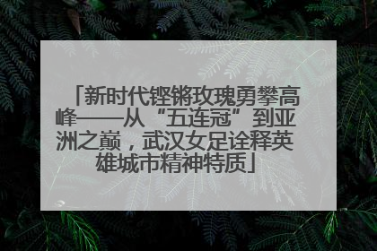 新时代铿锵玫瑰勇攀高峰——从“五连冠”到亚洲之巅，武汉女足诠释英雄城市精神特质