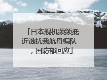 日本舰机频频抵近滋扰我航母编队，国防部回应