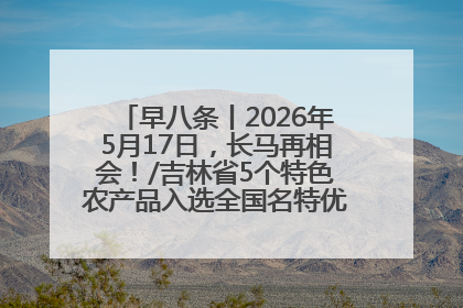早八条丨2026年5月17日，长马再相会！/吉林省5个特色农产品入选全国名特优新农产品名录
