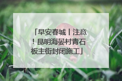 早安春城丨注意！昆明海晏村青石板主街封闭施工