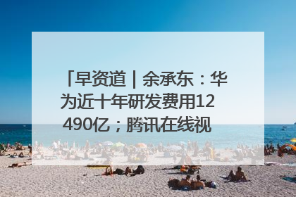 早资道｜余承东：华为近十年研发费用12490亿；腾讯在线视频重大组织调整