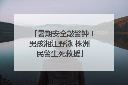 暑期安全敲警钟！男孩湘江野泳 株洲民警生死救援
