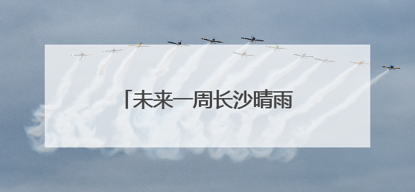未来一周长沙晴雨相间，气温有起伏