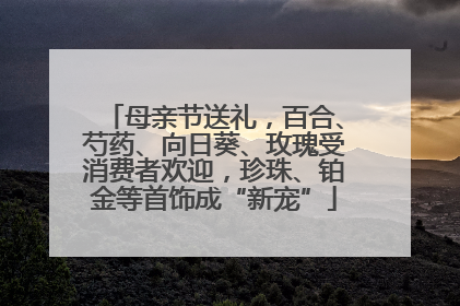 母亲节送礼，百合、芍药、向日葵、玫瑰受消费者欢迎，珍珠、铂金等首饰成“新宠”