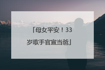 母女平安！33岁歌手官宣当爸