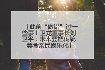 此前“做错”过一些事！卫龙董事长刘卫平：未来要把传统美食亲民娱乐化