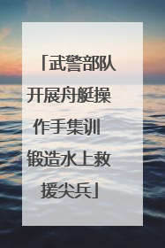 武警部队开展舟艇操作手集训 锻造水上救援尖兵