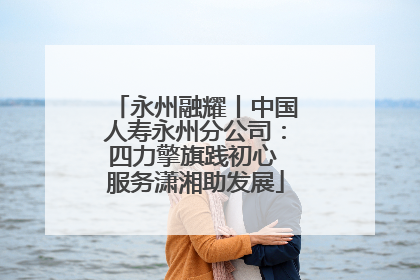 永州融耀丨中国人寿永州分公司：四力擎旗践初心 服务潇湘助发展