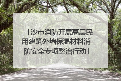 沙市消防开展高层民用建筑外墙保温材料消防安全专项整治行动