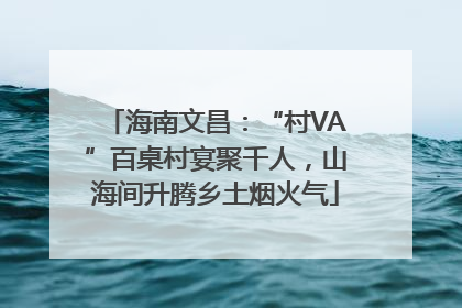 海南文昌：“村VA”百桌村宴聚千人，山海间升腾乡土烟火气