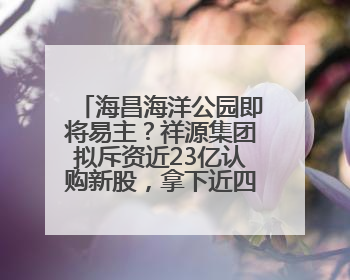 海昌海洋公园即将易主？祥源集团拟斥资近23亿认购新股，拿下近四成股份