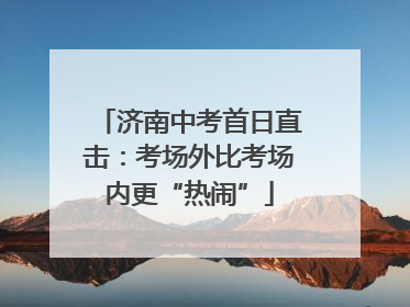 济南中考首日直击：考场外比考场内更“热闹”