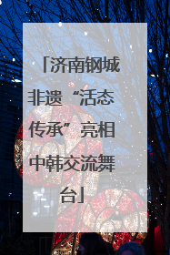 济南钢城非遗“活态传承”亮相中韩交流舞台