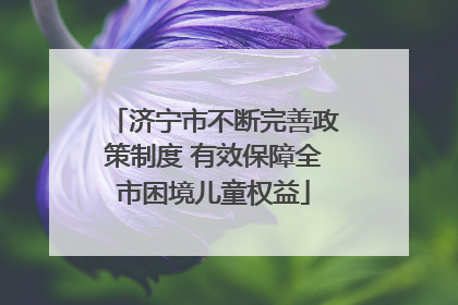 济宁市不断完善政策制度 有效保障全市困境儿童权益