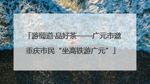 游蜀道·品好茶——广元市邀重庆市民“坐高铁游广元”