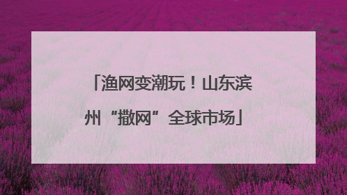 渔网变潮玩！山东滨州“撒网”全球市场