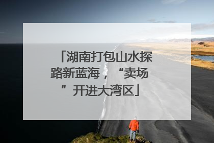 湖南打包山水探路新蓝海，“卖场”开进大湾区