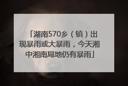 湖南570乡（镇）出现暴雨或大暴雨，今天湘中湘南局地仍有暴雨