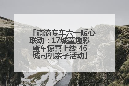 滴滴专车六一暖心联动：17城童趣彩蛋车惊喜上线 46城司机亲子活动