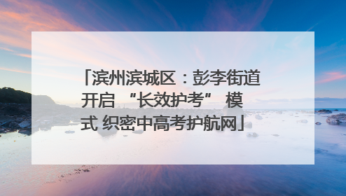 滨州滨城区：彭李街道开启 “长效护考” 模式 织密中高考护航网