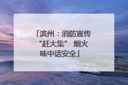 滨州：消防宣传“赶大集” 烟火味中话安全