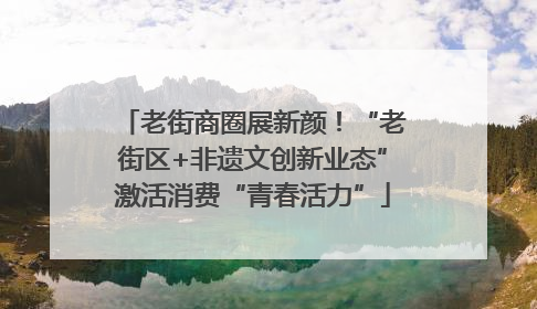 老街商圈展新颜！“老街区+非遗文创新业态”激活消费“青春活力”