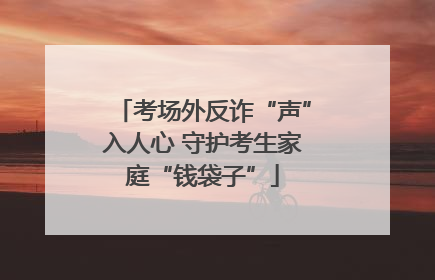 考场外反诈“声”入人心 守护考生家庭“钱袋子”