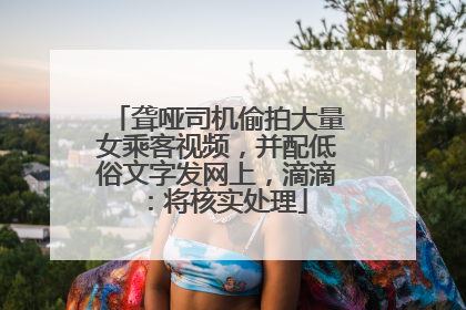 聋哑司机偷拍大量女乘客视频，并配低俗文字发网上，滴滴：将核实处理