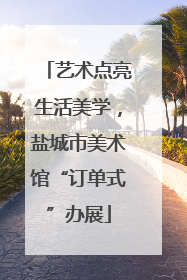 艺术点亮生活美学，盐城市美术馆“订单式”办展