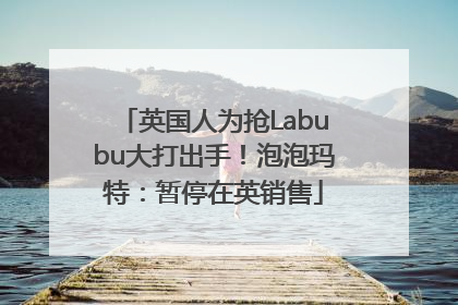 英国人为抢Labubu大打出手！泡泡玛特：暂停在英销售