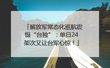 解放军常态化巡航震慑“台独”：单日24架次又让台军心惊！