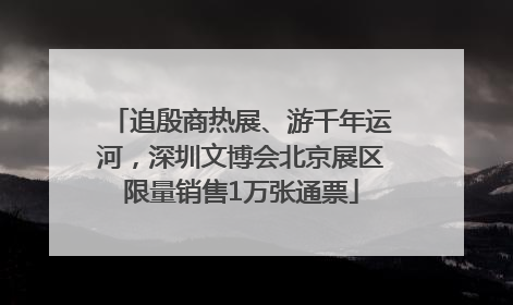 追殷商热展、游千年运河，深圳文博会北京展区限量销售1万张通票