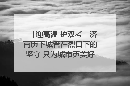 迎高温 护双考｜济南历下城管在烈日下的坚守 只为城市更美好 学子更安心