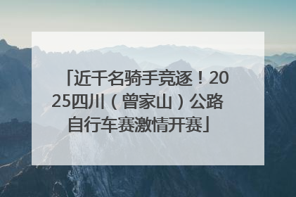 近千名骑手竞逐！2025四川（曾家山）公路自行车赛激情开赛