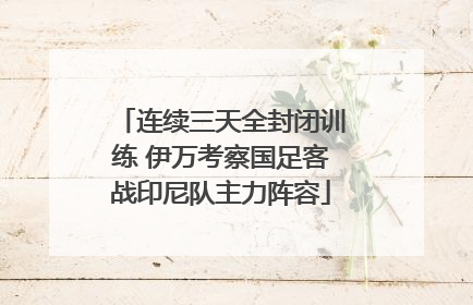 连续三天全封闭训练 伊万考察国足客战印尼队主力阵容