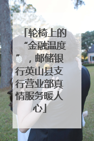 轮椅上的“金融温度”，邮储银行英山县支行营业部真情服务暖人心