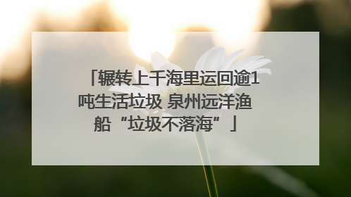 辗转上千海里运回逾1吨生活垃圾 泉州远洋渔船“垃圾不落海”