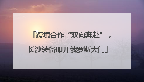 跨境合作“双向奔赴”，长沙装备叩开俄罗斯大门