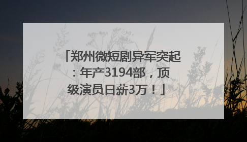 郑州微短剧异军突起：年产3194部，顶级演员日薪3万！