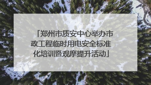 郑州市质安中心举办市政工程临时用电安全标准化培训暨观摩提升活动