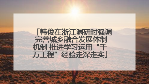 韩俊在浙江调研时强调 完善城乡融合发展体制机制 推进学习运用“千万工程”经验走深走实