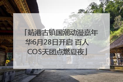 靖港古镇国潮动漫嘉年华6月28日开启 百人COS天团点燃夏夜